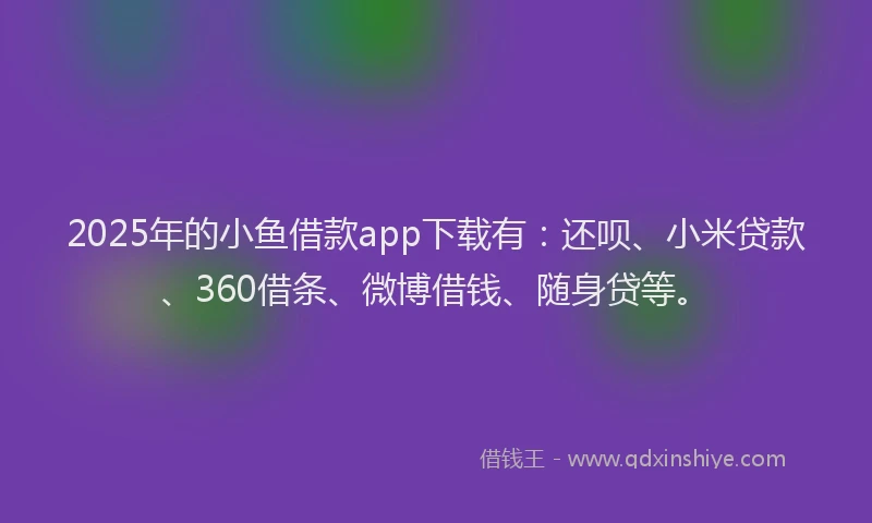 2025年的小鱼借款app下载有：还呗、小米贷款、360借条、微博借钱、随身贷等。