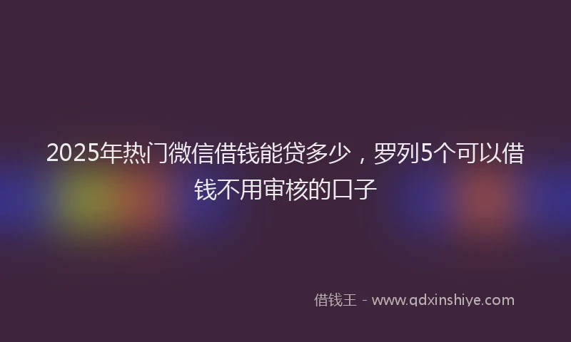 2025年热门微信借钱能贷多少，罗列5个可以借钱不用审核的口子