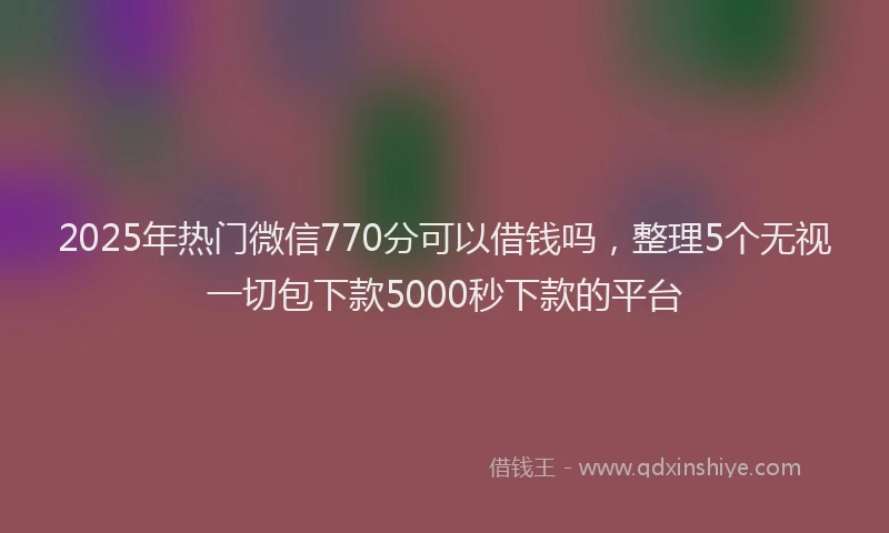 2025年热门微信770分可以借钱吗，整理5个无视一切包下款5000秒下款的平台