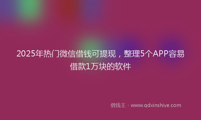 2025年热门微信借钱可提现，整理5个APP容易借款1万块的软件