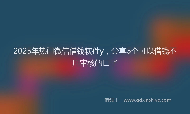 2025年热门微信借钱软件y，分享5个可以借钱不用审核的口子