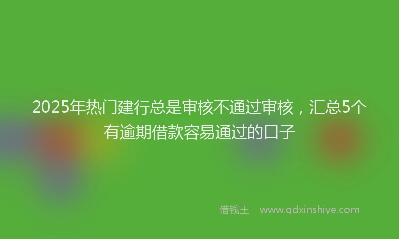 2025年热门建行总是审核不通过审核，汇总5个有逾期借款容易通过的口子