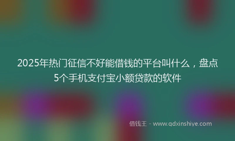 2025年热门征信不好能借钱的平台叫什么，盘点5个手机支付宝小额贷款的软件