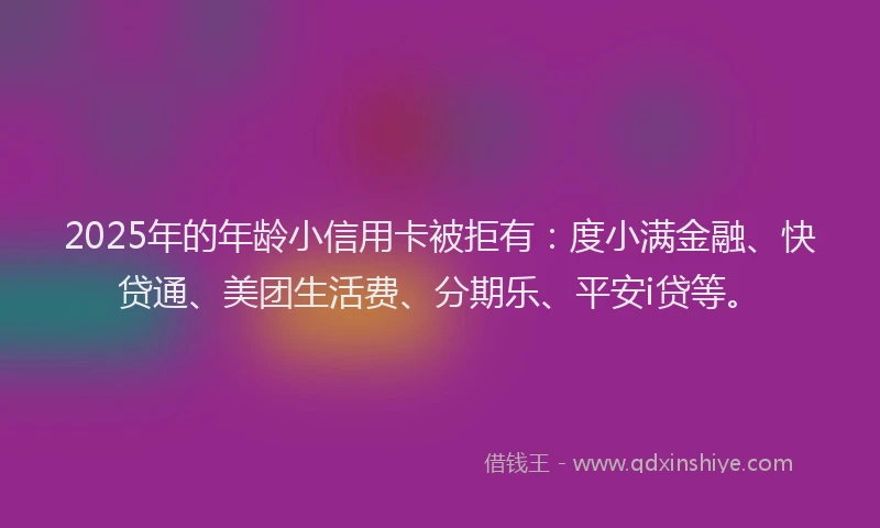 2025年的年龄小信用卡被拒有：度小满金融、快贷通、美团生活费、分期乐、平安i贷等。