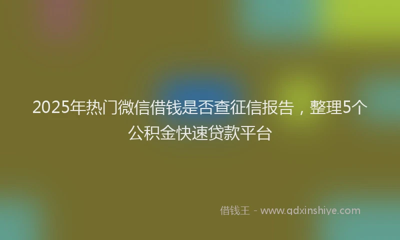 2025年热门微信借钱是否查征信报告，整理5个公积金快速贷款平台