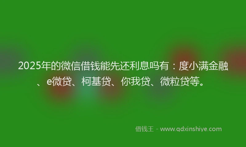 2025年的微信借钱能先还利息吗有：度小满金融、e微贷、柯基贷、你我贷、微粒贷等。