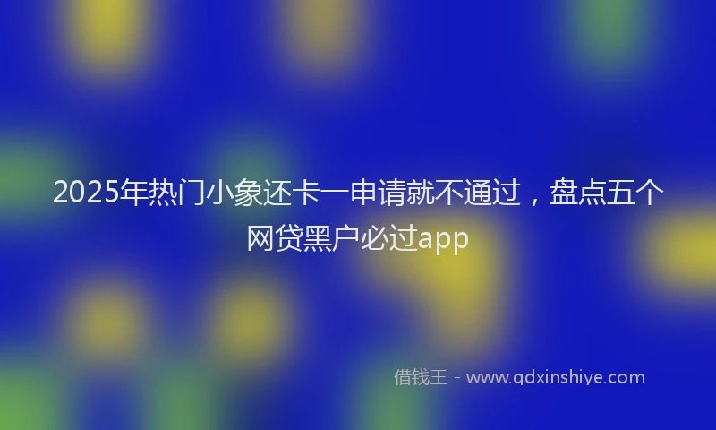 2025年热门小象还卡一申请就不通过，盘点五个网贷黑户必过app