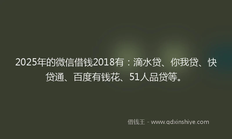 2025年的微信借钱2018有：滴水贷、你我贷、快贷通、百度有钱花、51人品贷等。