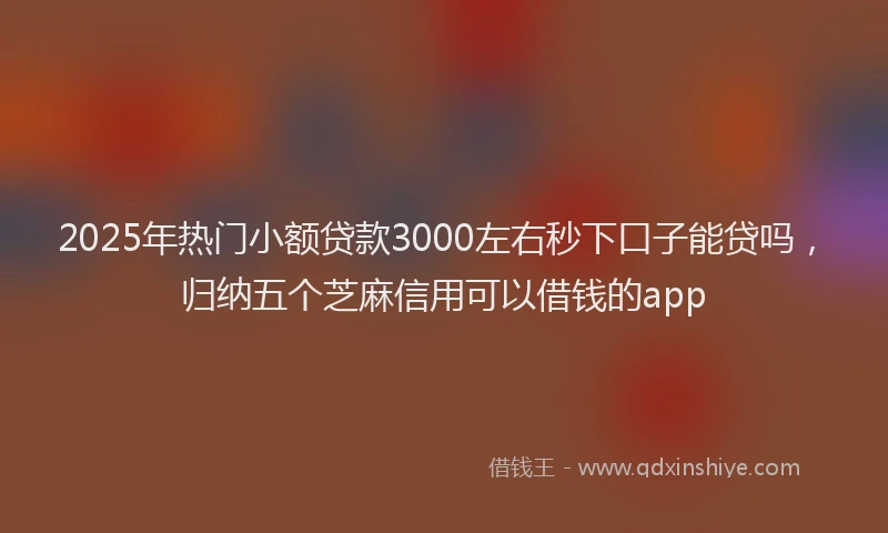 2025年热门小额贷款3000左右秒下口子能贷吗，归纳五个芝麻信用可以借钱的app