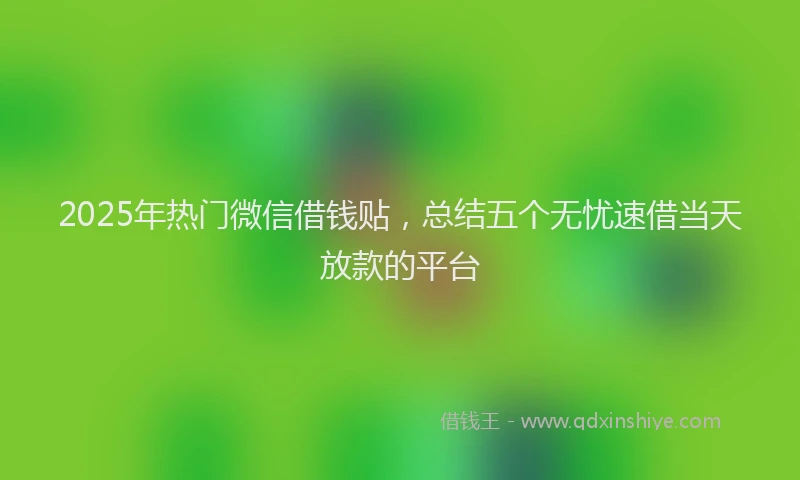 2025年热门微信借钱贴，总结五个无忧速借当天放款的平台
