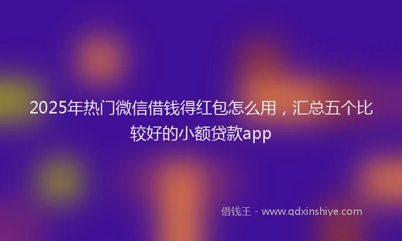 2025年热门微信借钱得红包怎么用，汇总五个比较好的小额贷款app