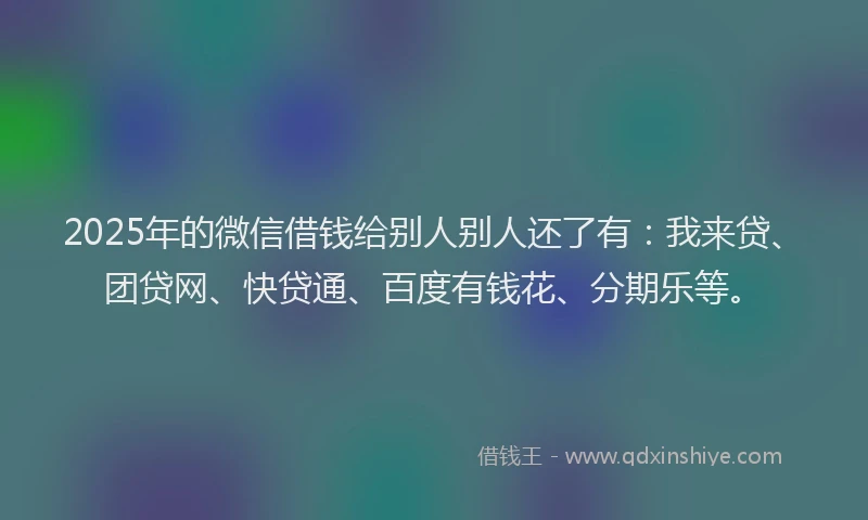2025年的微信借钱给别人别人还了有：我来贷、团贷网、快贷通、百度有钱花、分期乐等。
