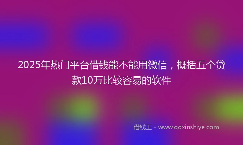 2025年热门平台借钱能不能用微信，概括五个贷款10万比较容易的软件