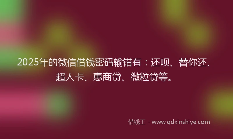 2025年的微信借钱密码输错有：还呗、替你还、超人卡、惠商贷、微粒贷等。