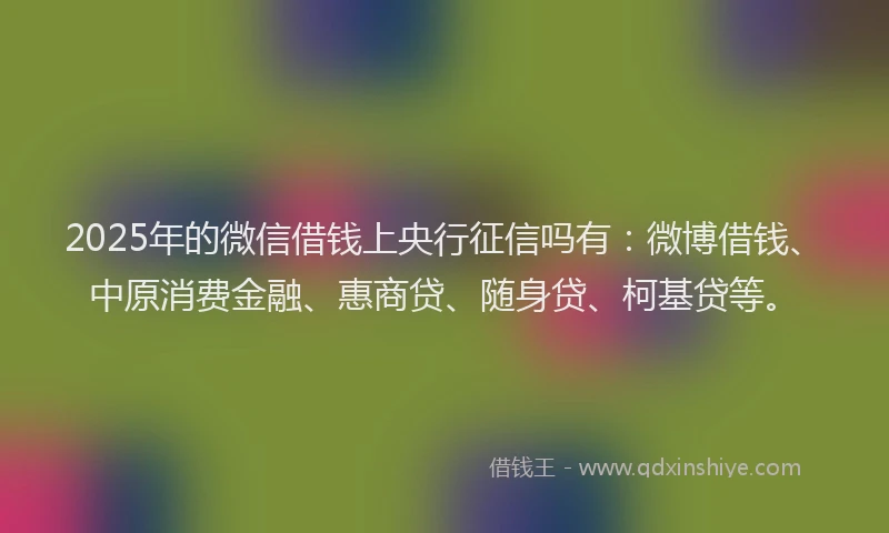 2025年的微信借钱上央行征信吗有：微博借钱、中原消费金融、惠商贷、随身贷、柯基贷等。