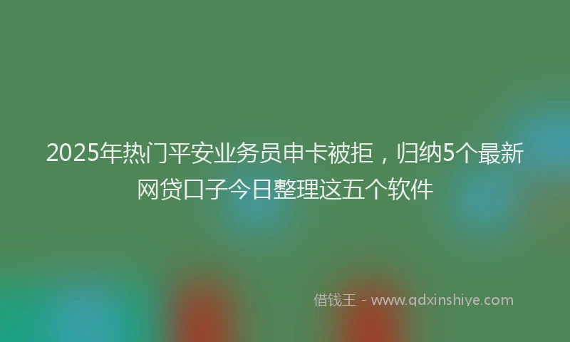 2025年热门平安业务员申卡被拒，归纳5个最新网贷口子今日整理这五个软件