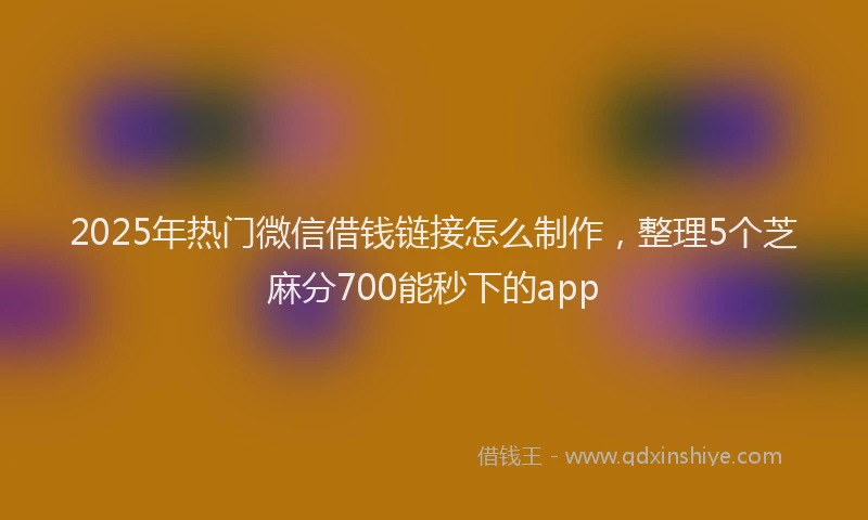 2025年热门微信借钱链接怎么制作，整理5个芝麻分700能秒下的app