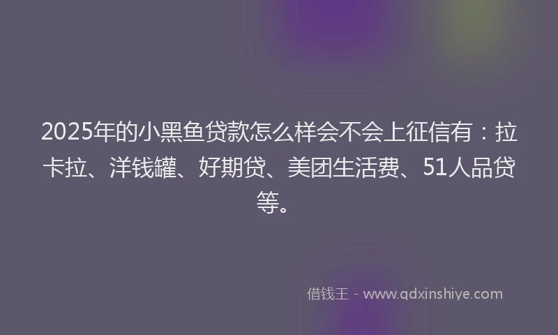 2025年的小黑鱼贷款怎么样会不会上征信有：拉卡拉、洋钱罐、好期贷、美团生活费、51人品贷等。