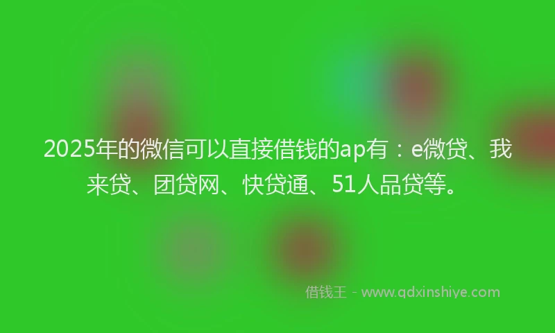 2025年的微信可以直接借钱的ap有：e微贷、我来贷、团贷网、快贷通、51人品贷等。