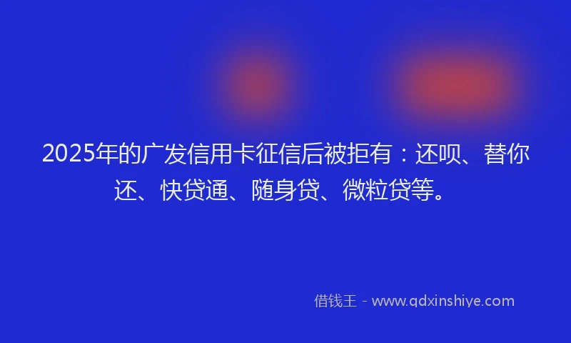 2025年的广发信用卡征信后被拒有：还呗、替你还、快贷通、随身贷、微粒贷等。