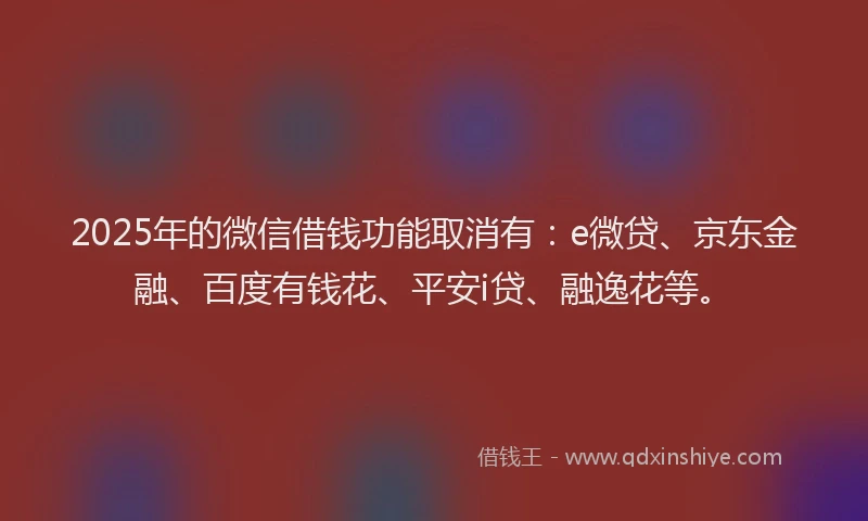 2025年的微信借钱功能取消有：e微贷、京东金融、百度有钱花、平安i贷、融逸花等。