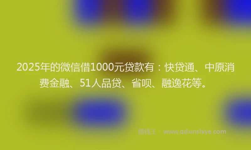 2025年的微信借1000元贷款有：快贷通、中原消费金融、51人品贷、省呗、融逸花等。