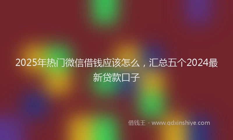2025年热门微信借钱应该怎么，汇总五个2024最新贷款口子
