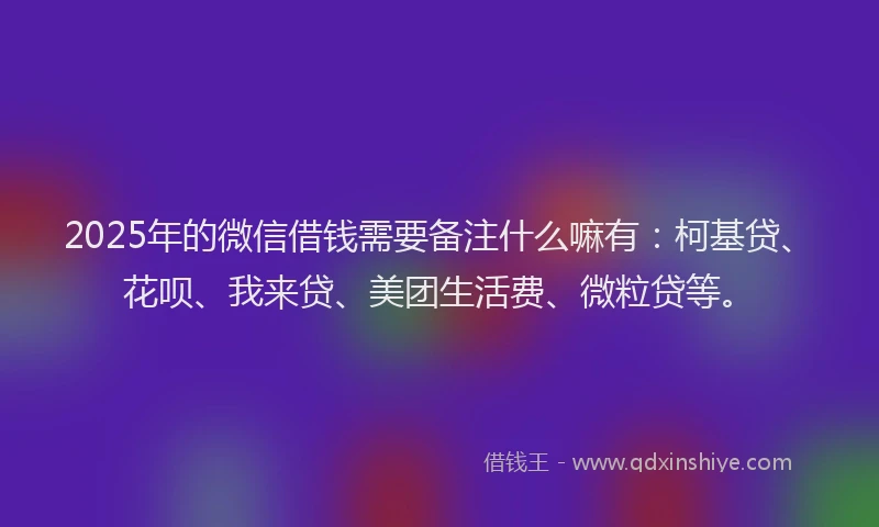 2025年的微信借钱需要备注什么嘛有：柯基贷、花呗、我来贷、美团生活费、微粒贷等。