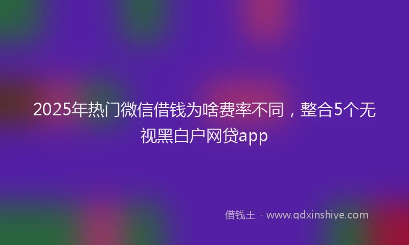 2025年热门微信借钱为啥费率不同，整合5个无视黑白户网贷app