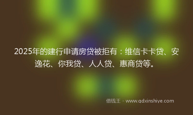 2025年的建行申请房贷被拒有：维信卡卡贷、安逸花、你我贷、人人贷、惠商贷等。