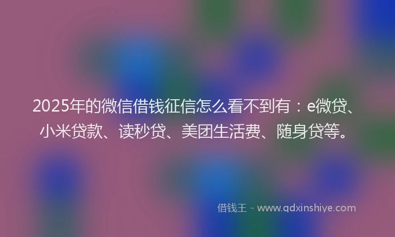 2025年的微信借钱征信怎么看不到有：e微贷、小米贷款、读秒贷、美团生活费、随身贷等。