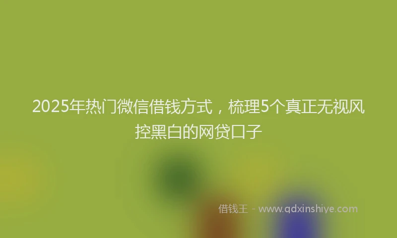 2025年热门微信借钱方式，梳理5个真正无视风控黑白的网贷口子