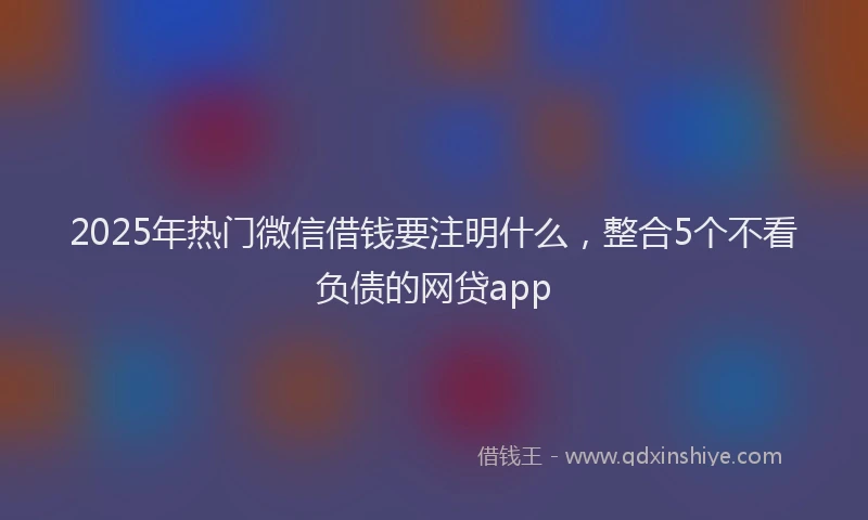 2025年热门微信借钱要注明什么，整合5个不看负债的网贷app
