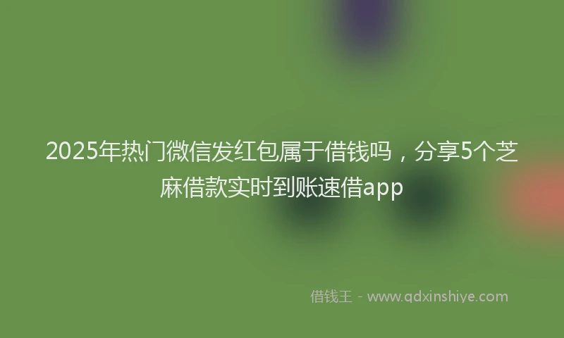 2025年热门微信发红包属于借钱吗，分享5个芝麻借款实时到账速借app