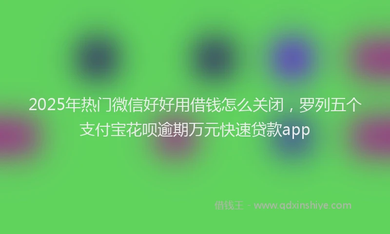 2025年热门微信好好用借钱怎么关闭，罗列五个支付宝花呗逾期万元快速贷款app