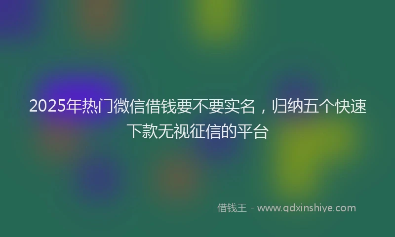 2025年热门微信借钱要不要实名，归纳五个快速下款无视征信的平台