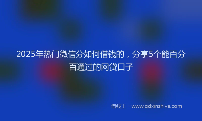 2025年热门微信分如何借钱的，分享5个能百分百通过的网贷口子