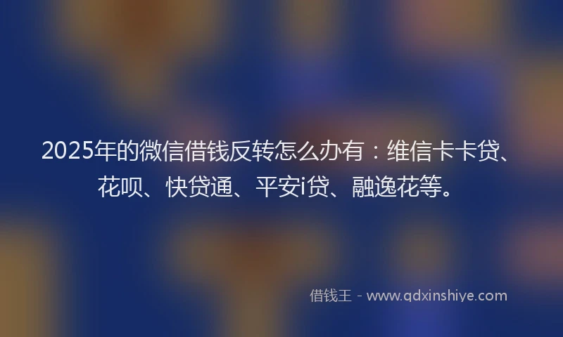 2025年的微信借钱反转怎么办有：维信卡卡贷、花呗、快贷通、平安i贷、融逸花等。