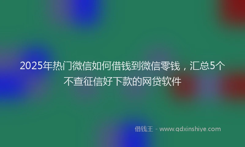2025年热门微信如何借钱到微信零钱，汇总5个不查征信好下款的网贷软件