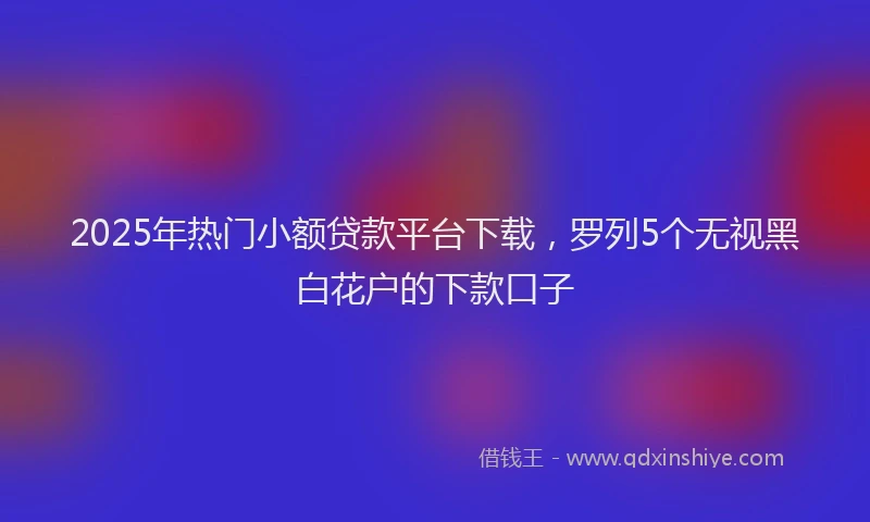 2025年热门小额贷款平台下载，罗列5个无视黑白花户的下款口子