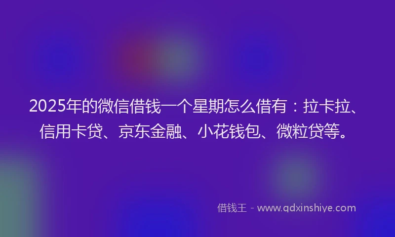 2025年的微信借钱一个星期怎么借有：拉卡拉、信用卡贷、京东金融、小花钱包、微粒贷等。