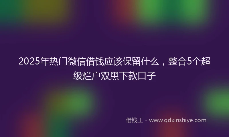 2025年热门微信借钱应该保留什么，整合5个超级烂户双黑下款口子