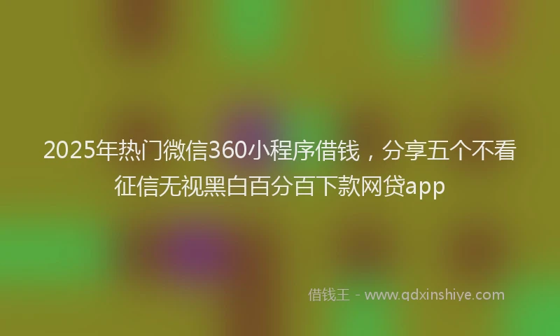 2025年热门微信360小程序借钱，分享五个不看征信无视黑白百分百下款网贷app