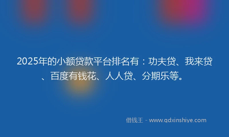 2025年的小额贷款平台排名有：功夫贷、我来贷、百度有钱花、人人贷、分期乐等。