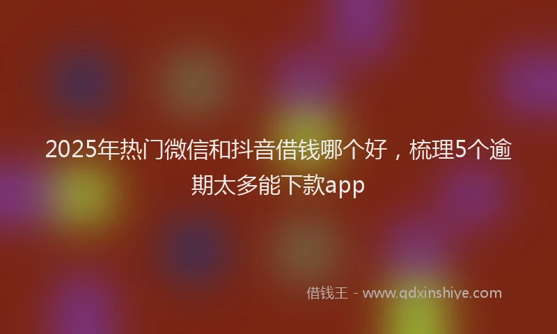 2025年热门微信和抖音借钱哪个好，梳理5个逾期太多能下款app