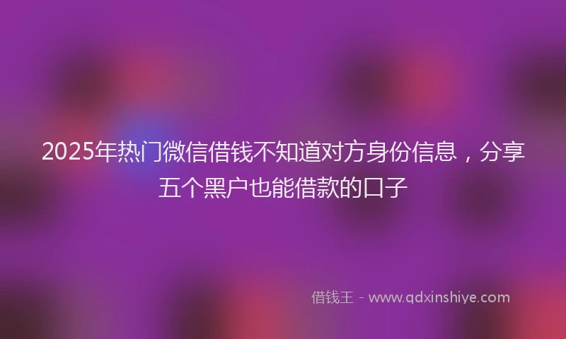 2025年热门微信借钱不知道对方身份信息，分享五个黑户也能借款的口子