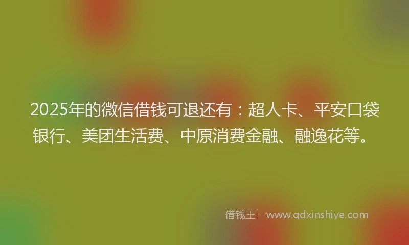 2025年的微信借钱可退还有：超人卡、平安口袋银行、美团生活费、中原消费金融、融逸花等。