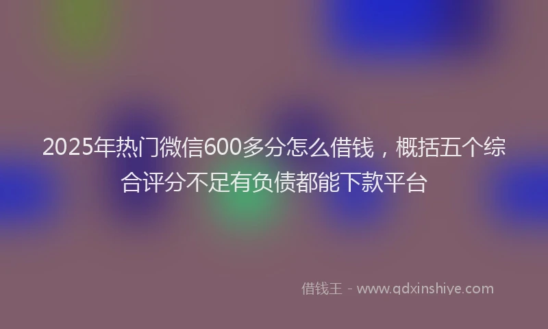 2025年热门微信600多分怎么借钱，概括五个综合评分不足有负债都能下款平台