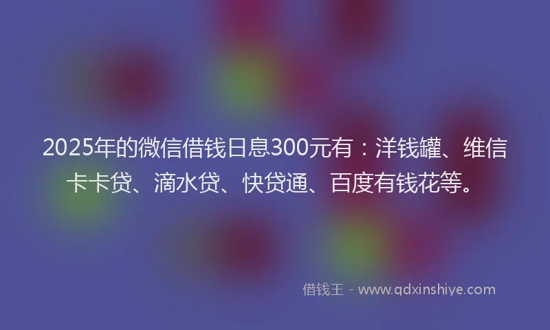 2025年的微信借钱日息300元有：洋钱罐、维信卡卡贷、滴水贷、快贷通、百度有钱花等。