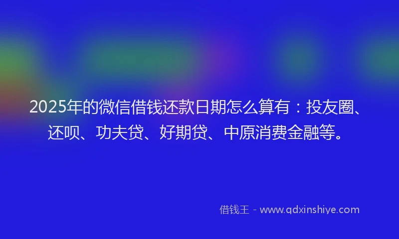 2025年的微信借钱还款日期怎么算有：投友圈、还呗、功夫贷、好期贷、中原消费金融等。